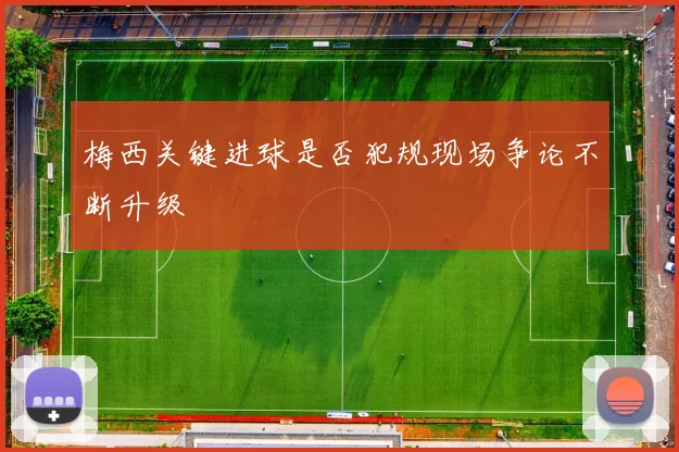 梅西关键进球是否犯规现场争论不断升级