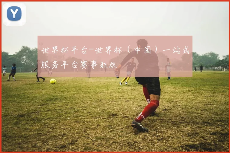 世界杯平台-世界杯（中国）一站式服务平台赛事狂欢