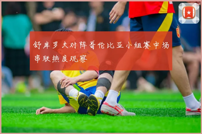 舒库罗夫对阵哥伦比亚小组赛中场串联热度观察