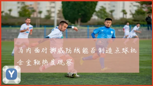 马内面对挪威防线能否制造点球机会金靴热度观察
