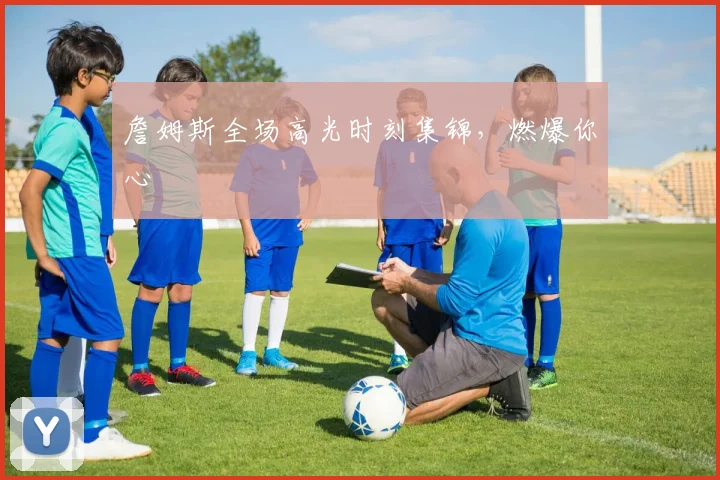 詹姆斯全场高光时刻集锦，燃爆你心