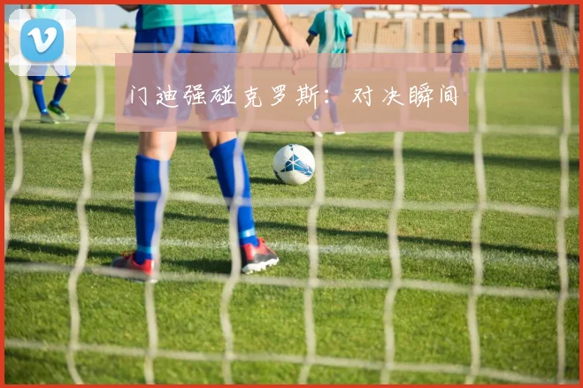门迪强碰克罗斯：对决瞬间