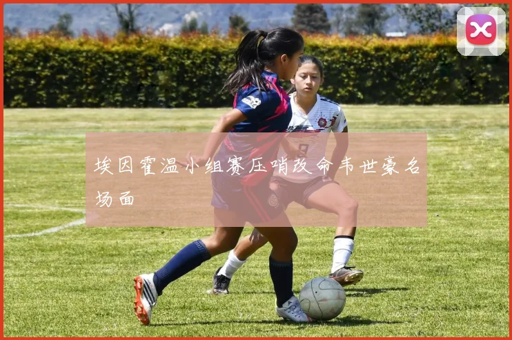 埃因霍温小组赛压哨改命韦世豪名场面
