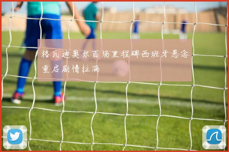 格瓦迪奥尔百场里程碑西班牙悬念重启剧情拉满