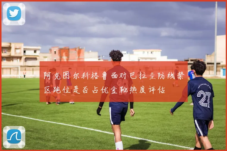 阿克图尔科格鲁面对巴拉圭防线禁区跑位是否占优金靴热度评估