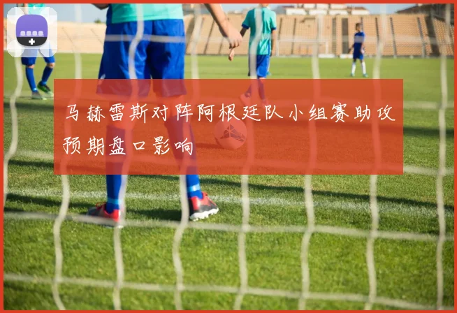 马赫雷斯对阵阿根廷队小组赛助攻预期盘口影响