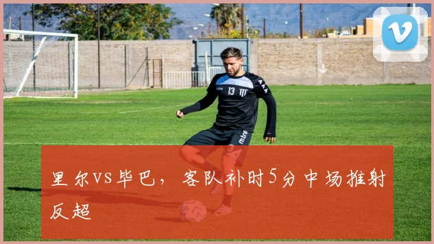 里尔vs毕巴，客队补时5分中场推射反超