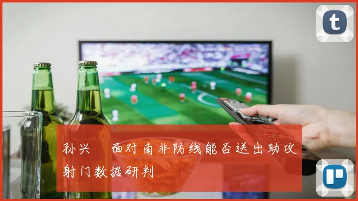 孙兴慜面对南非防线能否送出助攻射门数据研判