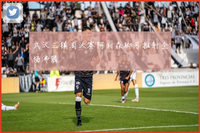 武汉三镇淘汰赛阿利森脚弓推射全场沸腾