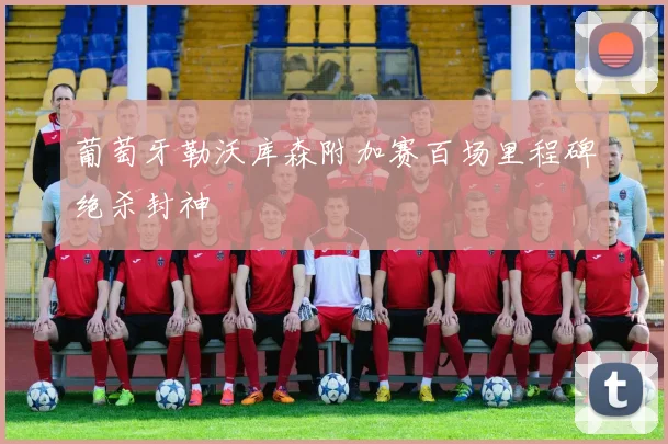 葡萄牙勒沃库森附加赛百场里程碑绝杀封神