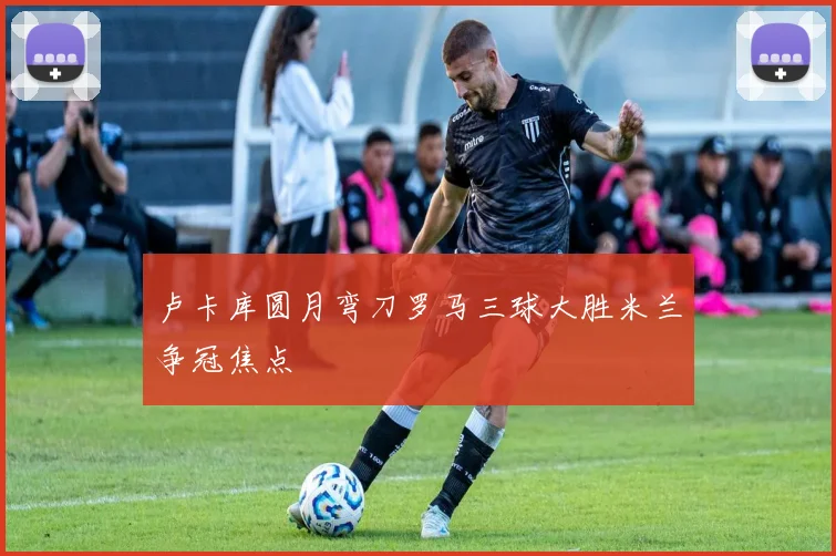 卢卡库圆月弯刀罗马三球大胜米兰争冠焦点