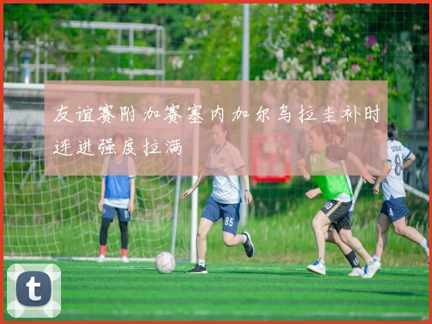 友谊赛附加赛塞内加尔乌拉圭补时连进强度拉满