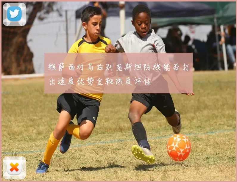 维萨面对乌兹别克斯坦防线能否打出速度优势金靴热度评估