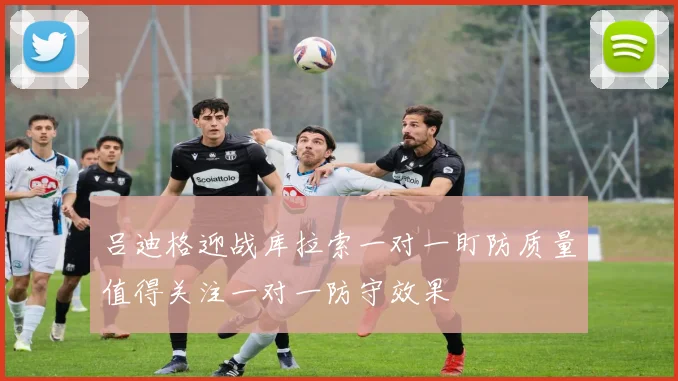 吕迪格迎战库拉索一对一盯防质量值得关注一对一防守效果