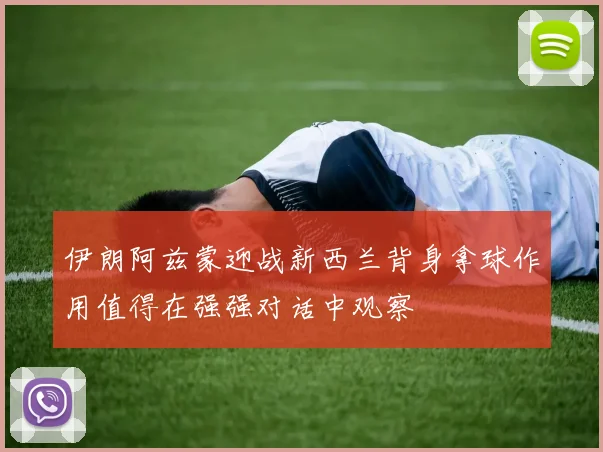 伊朗阿兹蒙迎战新西兰背身拿球作用值得在强强对话中观察