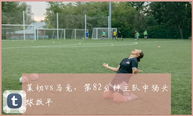 莱切vs马竞,第82分钟主队中场头球扳平