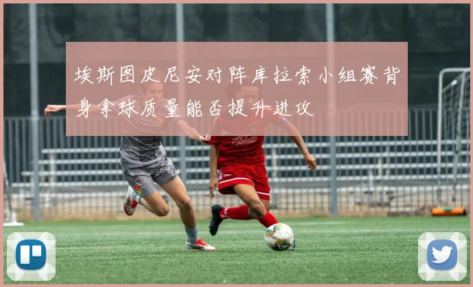 埃斯图皮尼安对阵库拉索小组赛背身拿球质量能否提升进攻