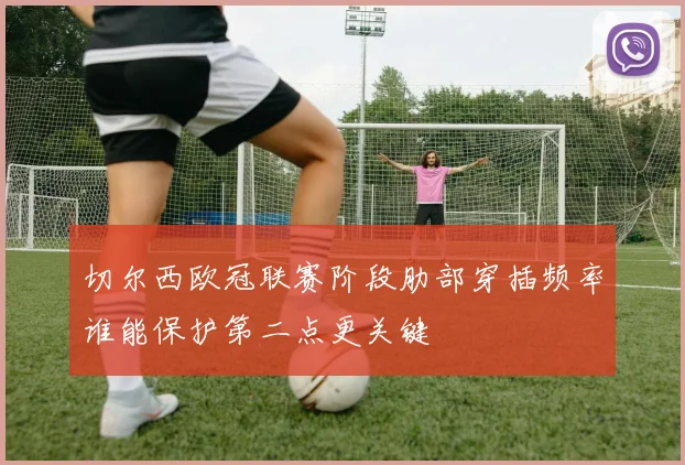 切尔西欧冠联赛阶段肋部穿插频率谁能保护第二点更关键