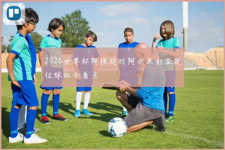 2026世界杯阿根廷对阿尔及利亚定位球机会看点