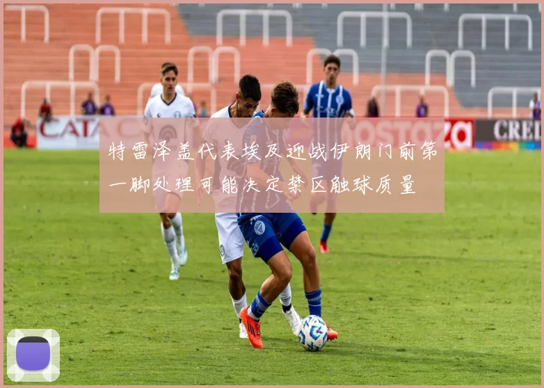 特雷泽盖代表埃及迎战伊朗门前第一脚处理可能决定禁区触球质量