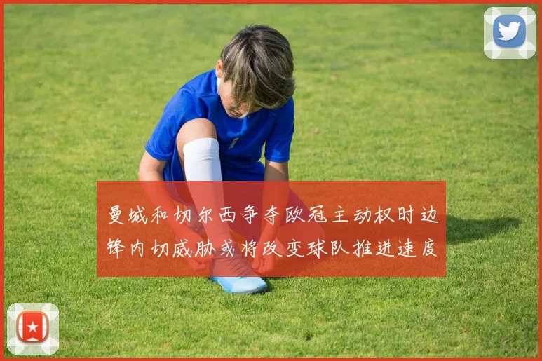 曼城和切尔西争夺欧冠主动权时边锋内切威胁或将改变球队推进速度