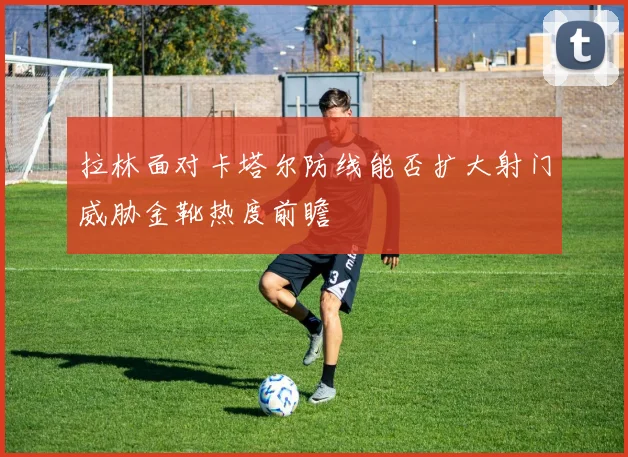 拉林面对卡塔尔防线能否扩大射门威胁金靴热度前瞻