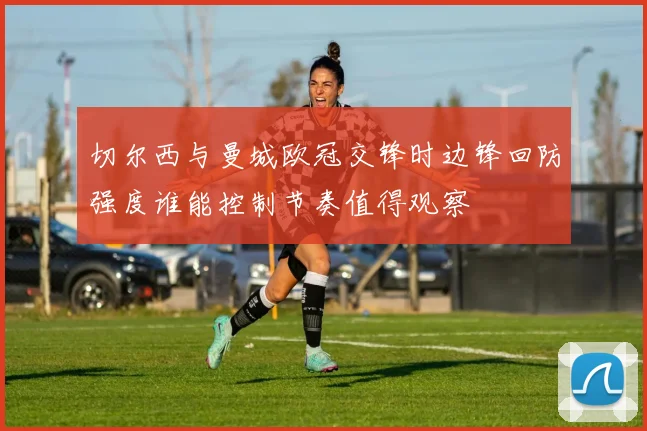 切尔西与曼城欧冠交锋时边锋回防强度谁能控制节奏值得观察