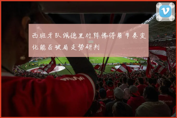 西班牙队佩德里对阵佛得角节奏变化能否破局走势研判