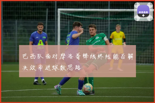 巴西队面对摩洛哥锋线终结能否解决效率进球数思路