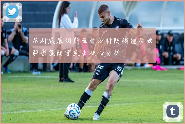 尼科威廉姆斯面对沙特防线能否破解密集防守反击核心分析