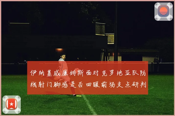 伊纳基威廉姆斯面对克罗地亚队防线射门脚感是否回暖前场支点研判