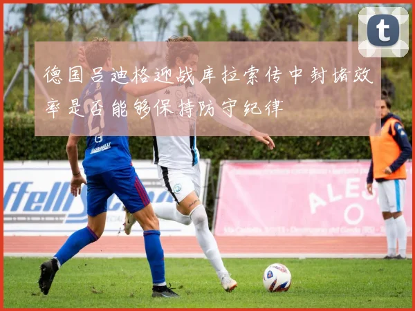 德国吕迪格迎战库拉索传中封堵效率是否能够保持防守纪律