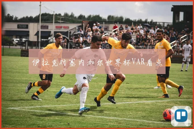 伊拉克对塞内加尔世界杯VAR看点