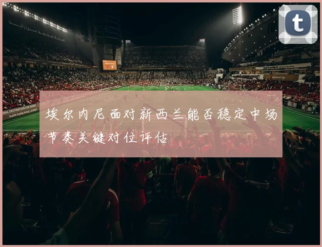 埃尔内尼面对新西兰能否稳定中场节奏关键对位评估