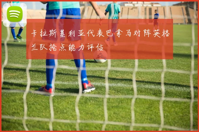 卡拉斯基利亚代表巴拿马对阵英格兰队抢点能力评估