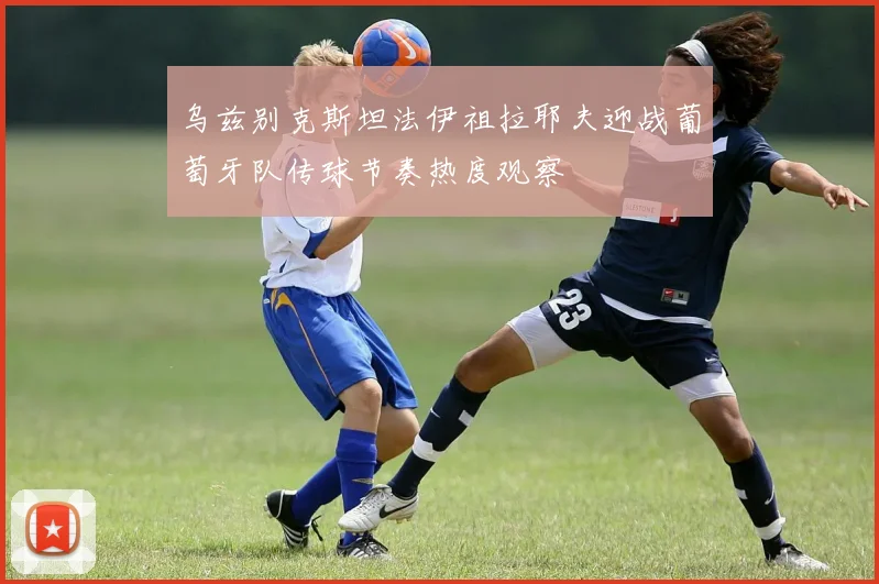乌兹别克斯坦法伊祖拉耶夫迎战葡萄牙队传球节奏热度观察