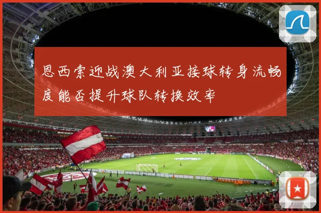 恩西索迎战澳大利亚接球转身流畅度能否提升球队转换效率