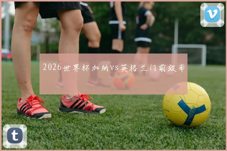 2026世界杯加纳vs英格兰门前效率
